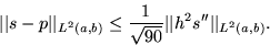 \begin{displaymath}
\vert\vert s-p\vert\vert _{L^2(a,b)}\le \frac{1}{\sqrt{90}}
 \vert\vert h^2s^{\prime\prime}\vert\vert _{L^2(a,b)}.\end{displaymath}