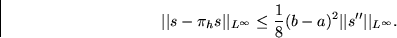 \begin{displaymath}
\vert\vert s-\pi_hs\vert\vert _{L^\infty} \le
\frac18(b-a)^2 \vert\vert s^{\prime\prime}\vert\vert _{L^\infty}. \end{displaymath}